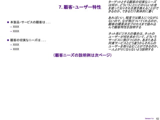 ターゲットとする顧客の切実なニーズ
                                       は何か、どういうことにどのくらいお金
                        7. 顧客・ユーザー特性   を使っておりそれを置き換えることがで
                                       きるのか、できるだけ具体的に書く
                                       あればいい、程度では購入につながら
 本製品・サービスの顧客は . . .                   ないので、なぜ飛びついてくれるのか、
                                       顧客の購買決定プロセスまで踏み込
 – ＸＸＸ                                 んで顧客特性を説明する
 – ＸＸＸ
                                       ネット系ビジネスの場合は、ネットの
                                       ユーザーが何を求めていて、どういう
 顧客の切実なニーズは . . .                     サービスに飛びつくのか、あまたある
 – ＸＸＸ                                 同業サービスとどう違うからそれらの
                                       ユーザーを取り込むことができるのか、
 – ＸＸＸ                                 一人よがりにならないよう説明する
                       （顧客ニーズの説明例は次ページ）




                                                    Version 1.4   62
 