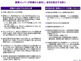 創業メンバーが前職から退社し、会社を設立する前に

      前職から退社するときの心得               会社設立前に創業メンバーで合意しておくこと

 円満に退社することが大前提                    新会社の事業ビジョンと事業計画の骨子

 原則として、前の会社からいっさい何も持ち出さないこと。      新会社の価値観、行動規範： 「こんな価値観を
 新会社の為と思って持ち出した情報が、前雇用主との守         持つ会社にしたい」、「こんな会社ならぜひ働きた
 秘義務、発明取り扱い規定などの侵害の証拠として致命         い」
 的になる場合がある。絶対に避けること
 – ノート、資料、図面、ソフト、アイデアを記載したメモ、それ    新会社でのそれぞれの役割分担
   らのコピーなど
 – 特に電子情報などは、何がどこに保存されているか、全       創業時の保有株式シェア
   て元上司に明確に報告しておく
                                   新会社の知財を守るために、知的財産の所属を
 スピンアウトとして、会社から知財のライセンスや現物出資      含む守秘義務契約を作成し、新会社設立後直ち
 を受ける場合、安易に契約をする前に新会社の顧問弁護         に締結すること
 士に必ず相談すること。落とし穴が多い                – 弁護士を活用し、確実に行う
                                   – これらの条項は後に役務提供契約（役員用）、
 退社の意向を会社の誰かに伝える前には、必ず家族の合          雇用契約、発明取り扱い規定などに含まれる
 意を得ておく。合意してくれるだろうと勝手に思い込むのは
 危険であり、こじれる原因となる                   市場性を確認するため創業メンバーが手分けを
                                   して顧客候補、業界エキスパート、取引先候補の
 力のあるメンバーほど会社から強烈な引止め策を講じられ       幹部などと話をする際、「何を言っていいのか、
 ることが多いので、覚悟を決めて退職届けを書いた後、退        何を言わないのか」を明確に書いて確認、合意し
 社意向を伝える。退職の決意を誰にどういう順番で伝える        ておくこと
 べきか事前にしっかり考えておき、間をおかず続々会って
 退職の挨拶をする

 退社前に新会社設立や事業概要を説明する義務は全くな
 いが、今後の支援を期待する方などには退社後に改めて
 ご挨拶にあがり、報告する                                         Version 1.4   86
 