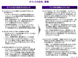 オフィスの決定、整備

   オフィスはどう決定すればよいか                  プリンタ等の整備はどうすべきか

 インキュベーション施設への入居ができないか、      モノクロのレーザープリンタの用意： インキュベー
 まず検討する                       ション施設等においては、共用のプリンタ、ファック
 – ベンチャー向けのオフィスを格安で提供するイ      スが整備されていることも多いが、効率を考え、自
   ンキュベーション施設が民間、都道府県等から      社のオフィス内に安価なモノクロのレーザープリン
   多数提供されている                  タを1台用意することが大変望ましい
 – 費用、起業支援サービス、先輩社長と知り合う      – 印刷の早さの点でレーザープリンタが必須。一度
   チャンス等から言っても、可能であればベン         使ってみれば、インクジェット方式等に比べ、知
   チャーの最初のオフィスとして望ましい           的作業効率の高さを実感する
 – 「起業家支援施設」、「インキュベーションセン     – 価格： ネット販売では、単独使用のものは1万5
   ター」、「インキュベーション施設」等のキーワー      千円程度。複数人で使用できるネットワーク対応
   ドで多数検索できる。都道府県等の施設が格安        でも2万3千円程度（2008年8月現在）
                              – カラー印刷は時間がかかる上、費用的にも、特
 知り合いのオフィス等への間借りも可能            別なプレゼンテーション時のみ使用すれば十分
 – まとまったスペースを超安価にサブリースできる       と考えられる（VCや事業会社への、特に改まった
   場合は、有力なオプション                 プレゼンテーション等）
 – ただし、情報管理等、最低限のルールが必要
 – 「おんぶに抱っこ」となりがちである上、インキュ    ホワイトボードの用意： 会議にはホワイトボードを
   ベーション施設に入居した場合に得られる支       使用すると非常に効果的なので、オフィスに最低1
   援、ネットワークなどが得られないので、それほ     台は用意する。できれば2～3台
   ど望ましくはない
                              – 価格： ネット販売等で1800mm幅・スタンド付き
                                で2万円前後。中古が入手できればなおよい
 自宅を当面のオフィスとすることもありうる
                              – サイズ： 1200mm幅だとすぐ一杯になってしまう
 – インキュベーション施設も、間借りも不可能な場       ので、大きめの1800mm幅が望ましい
   合は、自宅を当面のオフィスとすることも可能
                              – 印刷機能付きのものを中古等で安く入手できれ
 – ただし、スペースの問題、家族との軋轢の可能
                                ば、望ましい。なければ、会議後、デジカメで撮影
   性等、できれば避けたい。共同創業者、創業メ
                                し共有・印刷すれば、十分対応可能
   ンバーとの最速のスタートを切るには難がある
                                                      Version 1.4   87
 