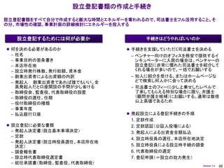 設立登記書類の作成と手続き

設立登記書類をすべて自分で作成すると膨大な時間とエネルギーを奪われるので、司法書士をフル活用すること。そ
の分、市場性の確認、事業計画の詳細検討にエネルギーを投入する


     設立登記するためには何が必要か               手続きはどうやればいいのか

 何を決める必要があるのか                 手続きを支援していただく司法書士を決める
 –   社名                        – ベンチャー向けのオフィスを格安で提供するイ
 –   事業目的の箇条書き                   ンキュベーターに入居の場合は、ベンチャーの
 –   本店所在地                       設立登記に非常に慣れた司法書士を紹介して
 –   設立時発行株数、発行総額、資本金            くれる場合が多いので、一括でお願いする
 –   創業出資者による出資額の内訳            – 知人に紹介を受ける。またはホームページな
 –   発起人： 創業出資者であれば誰でもいい。全       どで検索し何人かに会って決める
     員発起人だと口座開設の手間が少し省ける       – 司法書士のフィーに少し上乗せしたレベルで
 –   取締役会、監査役、代表取締役の設置           了承してもらえる特別な場合に限り、弁護士
 –   取締役の選任、任期                   （顧問弁護士候補）にお願いする。通常は数倍
                                 以上高価であるため
 –   役付取締役の種類
 –   事業年度
 –   払込銀行口座                    発起設立による登記手続きの手順
                               1. 定款作成
 設立登記に必要な書類                   2. 定款認証（公証人役場による）
 – 発起人決定書（設立基本事項決定）            3. 発起人による出資金全額払込
 – 定款
                               4. 設立時役員の選任、本店所在地決定
 – 発起人決定書（設立時役員選任、本店所在地
   決定）                         5. 設立時役員による設立時手続の調査
 – 調査報告書                       6. 代表取締役の選定
 – 設立時代表取締役選定書                 7. 登記申請（＝設立の効力発生）
 – 就任承諾書（取締役、監査役、代表取締役）
                                                   Version 1.4   88
 