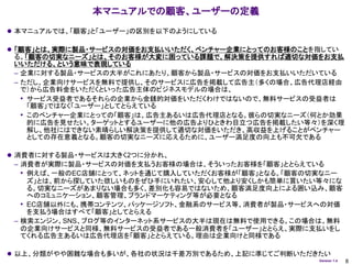 本マニュアルでの顧客、ユーザーの定義
 本マニュアルでは、「顧客」と「ユーザー」の区別を以下のようにしている

 「顧客」とは、実際に製品・サービスの対価をお支払いいただく、ベンチャー企業にとってのお客様のことを指してい
 る。「顧客の切実なニーズ」とは、そのお客様が大変に困っている課題で、解決策を提供すれば適切な対価をお支払
 いいただける、という意味で表現している
 – 企業に対する製品・サービスの大半がこれにあたり、顧客から製品・サービスの対価をお支払いいただいている
 – ただし、企業向けサービスを無料で提供し、そのサービスに広告を掲載して広告主（多くの場合、広告代理店経由
   で）から広告料金をいただくといった広告主体のビジネスモデルの場合は、
   • サービス受益者であるそれらの企業から金銭的対価をいただくわけではないので、無料サービスの受益者は
     「顧客」ではなく「ユーザー」としてとらえている
   • このベンチャー企業にとっての「顧客」は、広告主あるいは広告代理店となる。彼らの切実なニーズ（何とか効果
     的に広告を見せたい。ターゲットとするユーザーに他の広告よりひときわ目立つ広告を掲載したい等々）を深く理
     解し、他社にはできない素晴らしい解決策を提供して適切な対価をいただき、高収益を上げることがベンチャー
     としての存在意義となる。顧客の切実なニーズに応えるために、ユーザー満足度の向上も不可欠である

 消費者に対する製品・サービスは大きく2つに分かれ、
 – 消費者が実際に製品・サービスの対価を支払うお客様の場合は、そういったお客様を「顧客」ととらえている
   • 例えば、一般のEC店舗にとって、ネットを通じて購入していただくお客様が「顧客」となる。「顧客の切実なニー
     ズ」とは、前から探していた欲しいものをぜひ手にいれたい、安心して他より安くしかも簡単に買いたい等々にな
     る。切実なニーズがあまりない場合も多く、差別化も容易ではないため、顧客満足度向上による囲い込み、顧客
     へのコミュニケーション、顧客管理、ブランドマーケティング等が必要となる
   • EC店舗以外にも、携帯コンテンツ、パッケージソフト、金融系のサービス等、消費者が製品・サービスへの対価
     を支払う場合はすべて「顧客」としてとらえる
 – 検索エンジン、SNS、ブログ等のインターネット系サービスの大半は現在は無料で使用できる。この場合は、無料
   の企業向けサービスと同様、無料サービスの受益者である一般消費者を「ユーザー」ととらえ、実際に支払いをし
   てくれる広告主あるいは広告代理店を「顧客」ととらえている。理由は企業向けと同様である

 以上、分類がやや困難な場合も多いが、各社の状況は千差万別であるため、上記に準じてご判断いただきたい
                                                     Version 1.4   8
 