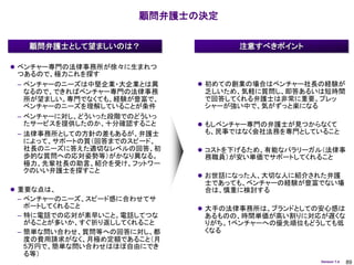 顧問弁護士の決定


   顧問弁護士として望ましいのは？                 注意すべきポイント

 ベンチャー専門の法律事務所が徐々に生まれつ
 つあるので、極力これを探す
 – ベンチャーのニーズは中堅企業・大企業とは異     初めての創業の場合はベンチャー社長の経験が
   なるので、できればベンチャー専門の法律事務     乏しいため、気軽に質問し、即答あるいは短時間
   所が望ましい。専門でなくても、経験が豊富で、    で回答してくれる弁護士は非常に重要。プレッ
   ベンチャーのニーズを理解していることが条件     シャーが強い中で、気がずっと楽になる
 – ベンチャーに対し、どういった段階でのどういっ
   たサービスを提供したのか、十分確認すること     もしベンチャー専門の弁護士が見つからなくて
 – 法律事務所としての方針の差もあるが、弁護士     も、民事ではなく会社法務を専門としていること
   によって、サポートの質（回答までのスピード、
   社長のニーズに答えた適切なレベルの回答、初     コストを下げるため、有能なパラリーガル（法律事
   歩的な質問への応対姿勢等）がかなり異なる。     務職員）が安い単価でサポートしてくれること
   極力、先輩社長の助言、紹介を受け、フットワー
   クのいい弁護士を探すこと
                             お世話になった人、大切な人に紹介された弁護
                             士であっても、ベンチャーの経験が豊富でない場
 重要な点は、                     合は、慎重に検討する
 – ベンチャーのニーズ、スピード感に合わせてサ
   ポートしてくれること                大手の法律事務所は、ブランドとしての安心感は
 – 特に電話での応対が素早いこと。電話してつな     あるものの、時間単価が高い割りに対応が遅くな
   がることが多いか、すぐ折り返ししてくれること    りがち。1ベンチャーへの優先順位もどうしても低
 – 簡単な問い合わせ、質問等への回答に対し、都     くなる
   度の費用請求がなく、月極め定額であること（月
   5万円で、簡単な問い合わせはほぼ自由にでき
   る等）
                                                Version 1.4   89
 