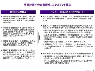 事業計画への合意形成、コミットメント確立

     陥りやすい問題点                  ベンチャー社長が取るべきアプローチ

 事業計画を社長が一人で作成し、他の社      会社設立前に、新会社の事業ビジョン、事業計画の骨子からでき
 員の考えがほとんど反映されていない。       ればある程度の詳細内容まで、創業メンバーで十分議論し合意し
 共有も不十分で、創業メンバーでも理解レ      ておく
 ベルが浅い
                          創業メンバー全員での事業計画の議論そのものが、コミットメント
 事業計画を絶対実行するというコミットメ     確立上、非常に重要であり、会社の成功をかけて真剣に取り組む
 ントが社長自身弱い。資金調達のための       – 誰もが意見を相当持っている。創業メンバー全員に発言機会を
 方便、辻褄あわせと思っている。そういう        作り、意見を聞いてもらったという気持ちになれることが重要
 状況なので、創業メンバーの誰も本気で
 実行しようとは思っていない            – たたき台を準備し、1時間半～2時間程度のミーティングを7～8
                            回行うことですり合わせできる。どんなに忙しくても、このプロセ
                            スは必須
 事業計画は社長が一人で検討し、決める      – 議論の結論は必ず書面にして共有し、積み上げていく
 ものだと誤解している。社長もそう思い、
 社員も社長の責任だと思っている          – 合議制ということではない。最終的には社長が決めればよい
                            が、その前のプロセスできちんと聞くことで納得感とコミットメント
                            が高まる
 詳細な事業計画を作成することにエネル
 ギーを使い果たしてしまい、作成後はほと
 んどかえりみられない。コミットメントどころ    絶対実行するという決意で、全員で「本気の事業計画」を作成する
 ではない。したがって、事業計画に沿った      – 事業計画は机上の空論、建前論ではなく、絶対に実行するため
 経営が行われず、放置されている            のものだという理解を全員で確認する
                          – いったん決定したら、厳しく進捗管理をしてやりとげる、途中で
                            妥協しないことを明確にしておく


                                                      Version 1.4   92
 