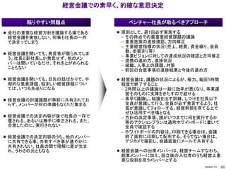 経営会議での素早く、的確な意思決定

      陥りやすい問題点              ベンチャー社長が取るべきアプローチ

 会社の重要な経営方針を議論する場である     原則として、週1回必ず実施する
 経営会議を実施しない。何事も社長の一存      – その時点での最重要経営課題の議論
 で決まってしまう                 – 重要施策の進捗確認、方向修正
                          – 主要経営指標の状況（売上、経費、資金繰り、会員
                            数、歩留まり等）
 経営会議を開いても、発言者が限られてしま
                          – 事業ビジョンに対しての達成状況の確認と方向修正
 う。社長と副社長しか発言せず、他のメン
                          – 提携の進め方、進捗状況
 バーは聞いているだけ。それをとがめられる
                          – 組織、人事上の課題、対策
 こともない
                          – 前回の合意事項の進捗結果と今後の進め方

 経営会議を開いても、目先の話ばかりで、中    経営会議は、議題の状況によるが、極力、毎回1時間
 期的な重要課題、悩ましい経営課題につい      程度で終了すること
 ては、いつも先送りになる             – 2時間以上の議論は一般に効率が悪くなり、事業運
                            営そのものに支障をきたすので避ける
 経営会議の討議議題が事前に共有されてお     – 素早く議論し、結論を出す訓練、しつけを社長以下
 らず、メンバーが何の準備もなくただ集まる       全員が意識して行う。全員が必ず発言するよう、社
                            長が意識してフォローする。経営幹部を育てる上で
                            ぜひ活用すべき場となる
 経営会議での決定内容が後で社長の一存で     – 方針の決定事項、誰がいつまでに何を実行するか
 覆される。あるいは勝手に修正される。また、      等のアクションプランは通常ホワイトボードに書いて
 合意したのに、実行されない              全員で確認する
                          – ホワイトボードの内容は、印刷できる場合は、会議
 経営会議での決定内容のうち、他のメンバー      終了直前に印刷して配布する。そうでない場合は、
 に共有できる事、共有すべき事が速やかに        デジカメで撮影し、会議直後にメールで共有する
 共有されない。社員の間で理解に差が生ま
 れ、うわさの元ともなる              経営会議への出席メンバーは、経営チームすなわち、
                          創業メンバーに加え、設立後の入社者のうち経営上重
                          要な役割を担うメンバーとする
                                                Version 1.4   93
 