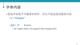 字串內容
• 因為字串是不可變更的物件，所以不能直接改變其內容
• s = “Chopper”
• s[2] = ‘A’ # error
• 'str' object does not support item assignment
7
 