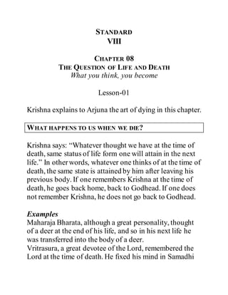 STANDARD
VIII
CHAPTER 08
THE QUESTION OF LIFE AND DEATH
What you think, you become
Lesson-01
Krishna explains to Arjuna the art of dying in this chapter.
WHAT HAPPENS TO US WHEN WE DIE?
Krishna says: “Whatever thought we have at the time of
death, same status of life form one will attain in the next
life.” In otherwords, whatever one thinks of at the time of
death, the same state is attained by him after leaving his
previous body. If one remembers Krishna at the time of
death, he goes back home, back to Godhead. If one does
not remember Krishna, he does not go back to Godhead.
Examples
Maharaja Bharata, although a great personality, thought
of a deer at the end of his life, and so in his next life he
was transferred into the body of a deer.
Vritrasura, a great devotee of the Lord, remembered the
Lord at the time of death. He fixed his mind in Samadhi
 
