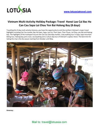 www.lotussiatravel.com



 Vietnam Multi-Activity Holiday Package: Travel Hanoi Lao Cai Bac Ha
         Can Cau Sapa Lai Chau Yen Bai Halong Bay (8 days)
Travelling this 9-day multi-activity itinerary, you have the opportunity to visit the northern Vietnam’s major travel
highlights including Can Cau market, Bac Ha town, Sapa, Lao Cai, Than Uyen, Than Thuoc, Lai Chau, yen Bai and Halong
bay. The highlights of the multisport trip are the Can Cau Saturday market, a day walking tour in Sapa, Sapa mountain
biking tour, Halong bay junk cruise, sea kayaking and a culture day tour of Vietnam’s capital, Hanoi. The best time for
taking this trip is the dry season starting from October until May.




Itinerary:
 