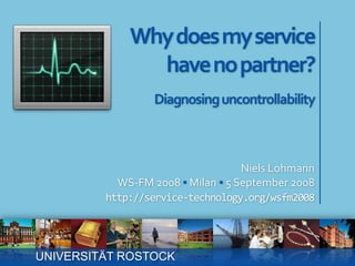 Why does my servicehave no partner? Diagnosing uncontrollability Niels Lohmann WS-FM 2008 ▪ Milan ▪ 5 September 2008 http://service-technology.org/wsfm2008 UNIVERSITÄT ROSTOCK 