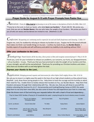 Prayer Guide for August 9-15 with Prayer Prompts from Pastor Sue

Adoration: Praise for Who God Is by focusing on one of the names or descriptions of God in the Bible. Matt. 6:9
“Praise be to the Lord, to God our Savior, who daily bears our burdens.” (Psalm 68:19) We praise you,
Lord, that you are our Burden Bearer, the one who takes the weight of our burdens. We praise you that in
you all who are weary and burdened are invited to rest. (Matthew 11:28)



Confession: Recognizing our continuing need to repent for sin and seek God’s forgiveness and cleansing. 1 John 1:9
Forgive me, Lord, for stubbornly refusing to release my burdens to you. Forgive me for the proud attitude
that makes me think I can handle things on my own. I confess my need of you, my Burden Bearer. I
humbly repent of my pride and self-sufficiency and admit my inability to do anything without YOU!

Offer your confession to the Lord…

Thanksgiving: Thank God for all He has done, direct praise to Him and recognize answered prayer! 1 Thes.5:16-18
Thank you, Lord, for your invitation to release our problems, our concerns, our hurts, our disappointments
– all our burdens – to you. Thank you that you have promised to take the weight of our burdens and that,
in your strength, we will not be overwhelmed. Thank you for providing our Christian brothers and sisters
who share our burdens with us and help lighten the load.
Express your thanks to the Lord…

Supplication: Bringing personal requests and intercession for others before God’s mighty throne. Heb. 4:14-16
We ask you to move in a mighty way this week in the lives of our high school students as they attend Camp
Mayfield. Lord, draw these young people to You. Help them to have the courage and the humility to admit
their need for You. Enable them to totally release their burdens to You, our Burden Bearer. Help them find
freedom and peace through their relationship with You. We ask, too, that you will draw to yourself the
children attending the Summer B.L.A.S.T. Horsemanship and Cooking/Sewing Camps at OCEC this week.
Help them to not only learn new skills, but also come to know You and experience your love in a new way.
Enter the throne room of God and bring your requests before Him with a heart of trust and dependency…
    Pray for these OCEC families: (Praying for 20 households this week = praying through the church directory every 9 months!

      Lois Becher          Tracy & Jodi, Matthew,       John & Leona Beltz         Roy & Pug Bentz                Coy Bier
                             Christopher Beebe


  Carroll, Joy Becken        David & Debra Bell             Tim Beltz                Hayley Bentz              Jessica Bighem


    Mickey Becker         John & Leah, Colton, Lilly,     Mary Benjamin               Lane Berry             Bob & Robin, Sam,
                          Andrew, Matthew, Michael                                                           Joshua, Molly Black
                                  Bellamy

 Robert & Julie Bedient         Lewis Bellamy             Jane Bentdahl          Dena, Andrew Beymer      April, AmandaKae, Janae,
                                                                                                                 Cedrik Blauser
 