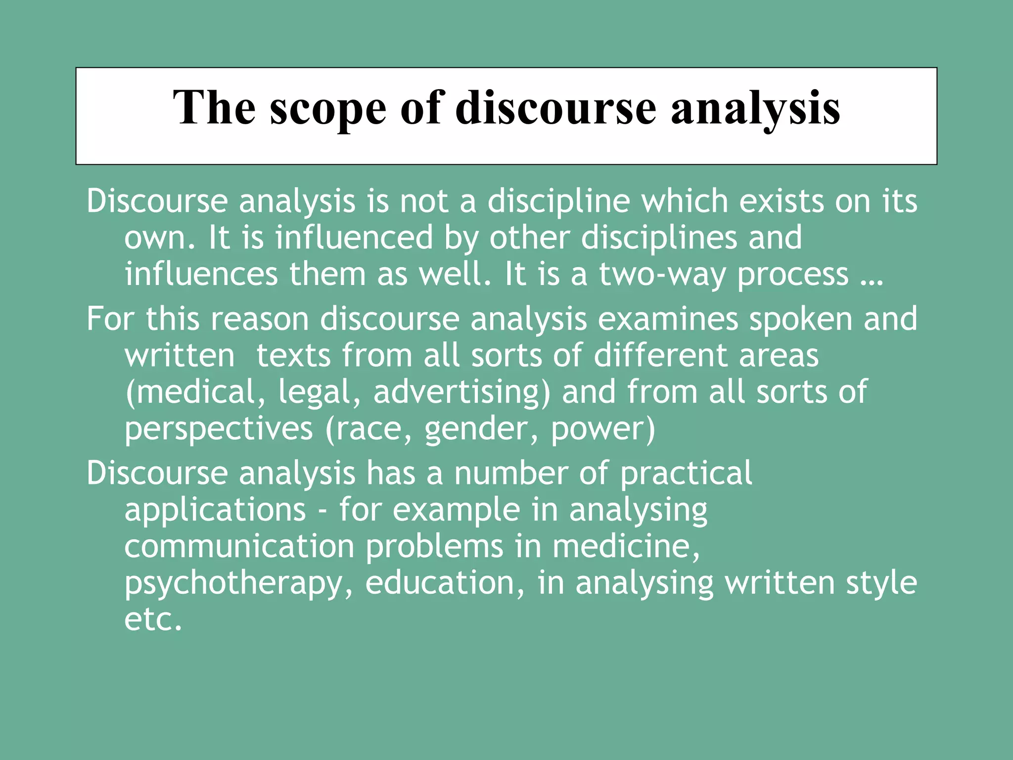 The scope of discourse analysis
Discourse analysis is not a discipline which exists on its
own. It is influenced by other disciplines and
influences them as well. It is a two-way process …
For this reason discourse analysis examines spoken and
written texts from all sorts of different areas
(medical, legal, advertising) and from all sorts of
perspectives (race, gender, power)
Discourse analysis has a number of practical
applications - for example in analysing
communication problems in medicine,
psychotherapy, education, in analysing written style
etc.

 
