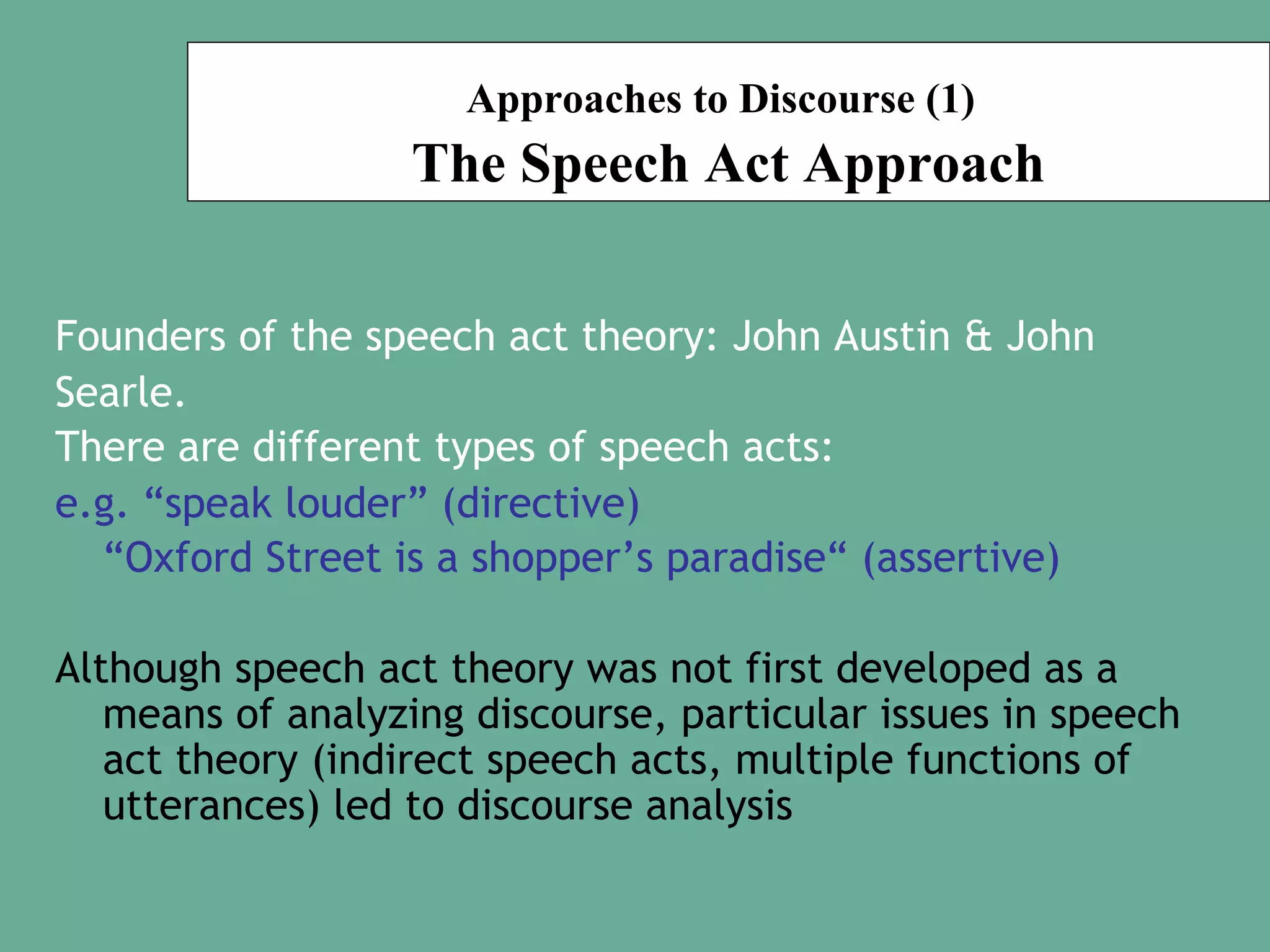 Approaches to Discourse (1)

The Speech Act Approach
Founders of the speech act theory: John Austin & John
Searle.
There are different types of speech acts:
e.g. “speak louder” (directive)
“Oxford Street is a shopper’s paradise“ (assertive)
Although speech act theory was not first developed as a
means of analyzing discourse, particular issues in speech
act theory (indirect speech acts, multiple functions of
utterances) led to discourse analysis

 
