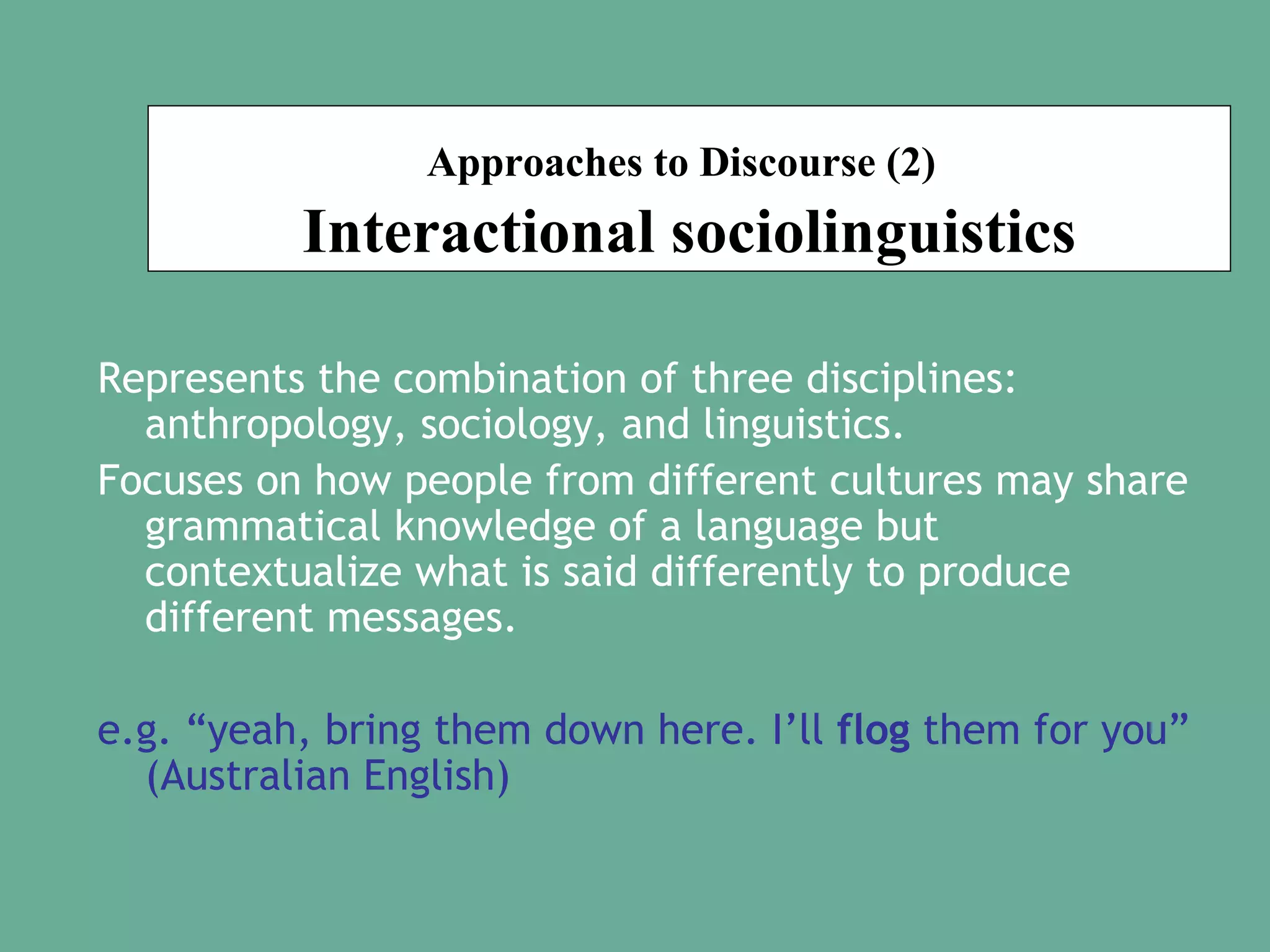 Approaches to Discourse (2)

Interactional sociolinguistics
Represents the combination of three disciplines:
anthropology, sociology, and linguistics.
Focuses on how people from different cultures may share
grammatical knowledge of a language but
contextualize what is said differently to produce
different messages.
e.g. “yeah, bring them down here. I’ll flog them for you”
(Australian English)

 