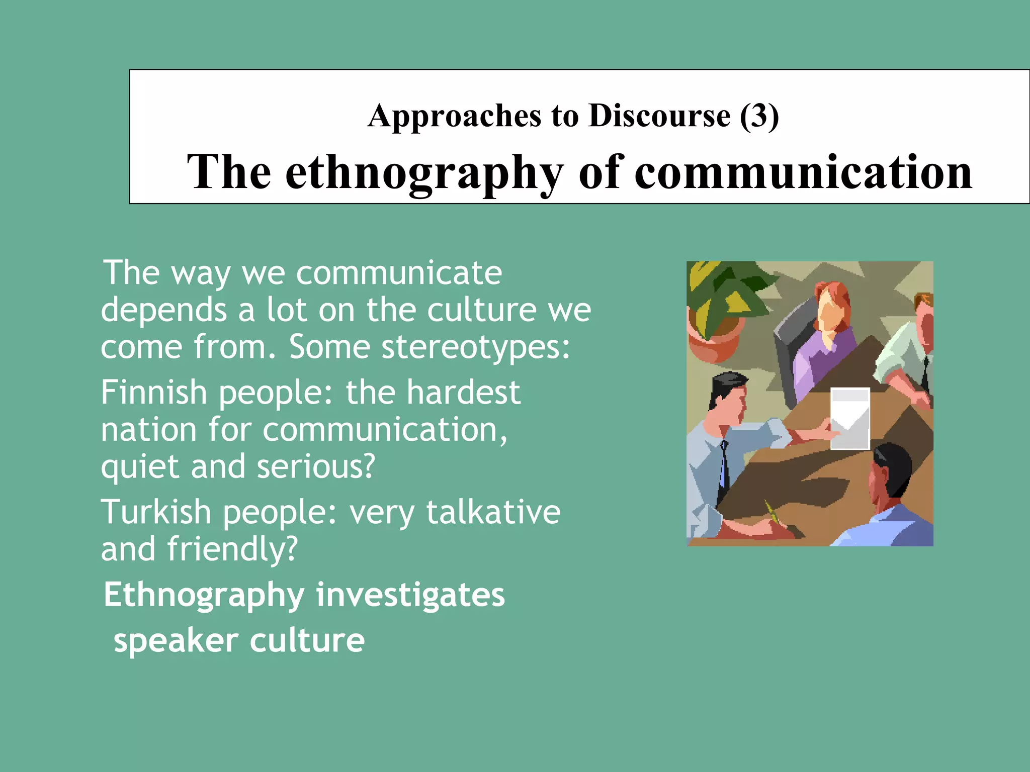 Approaches to Discourse (3)

The ethnography of communication
The way we communicate
depends a lot on the culture we
come from. Some stereotypes:
Finnish people: the hardest
nation for communication,
quiet and serious?
Turkish people: very talkative
and friendly?
Ethnography investigates
speaker culture

 