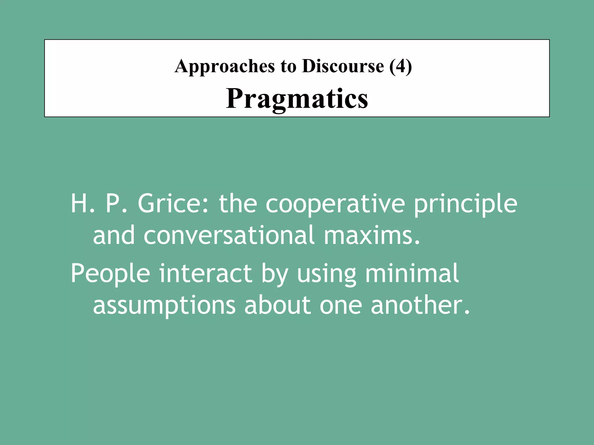Approaches to Discourse (4)

Pragmatics
H. P. Grice: the cooperative principle
and conversational maxims.
People interact by using minimal
assumptions about one another.

 