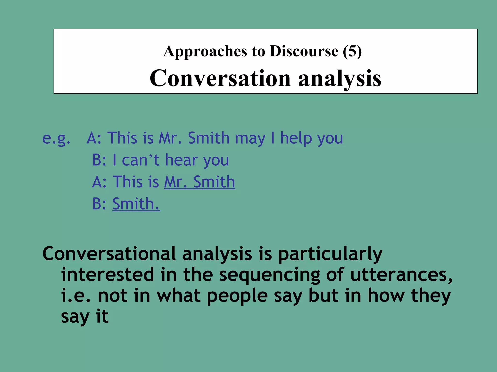Approaches to Discourse (5)

Conversation analysis
e.g. A: This is Mr. Smith may I help you
B: I can’t hear you
A: This is Mr. Smith
B: Smith.

Conversational analysis is particularly
interested in the sequencing of utterances,
i.e. not in what people say but in how they
say it

 