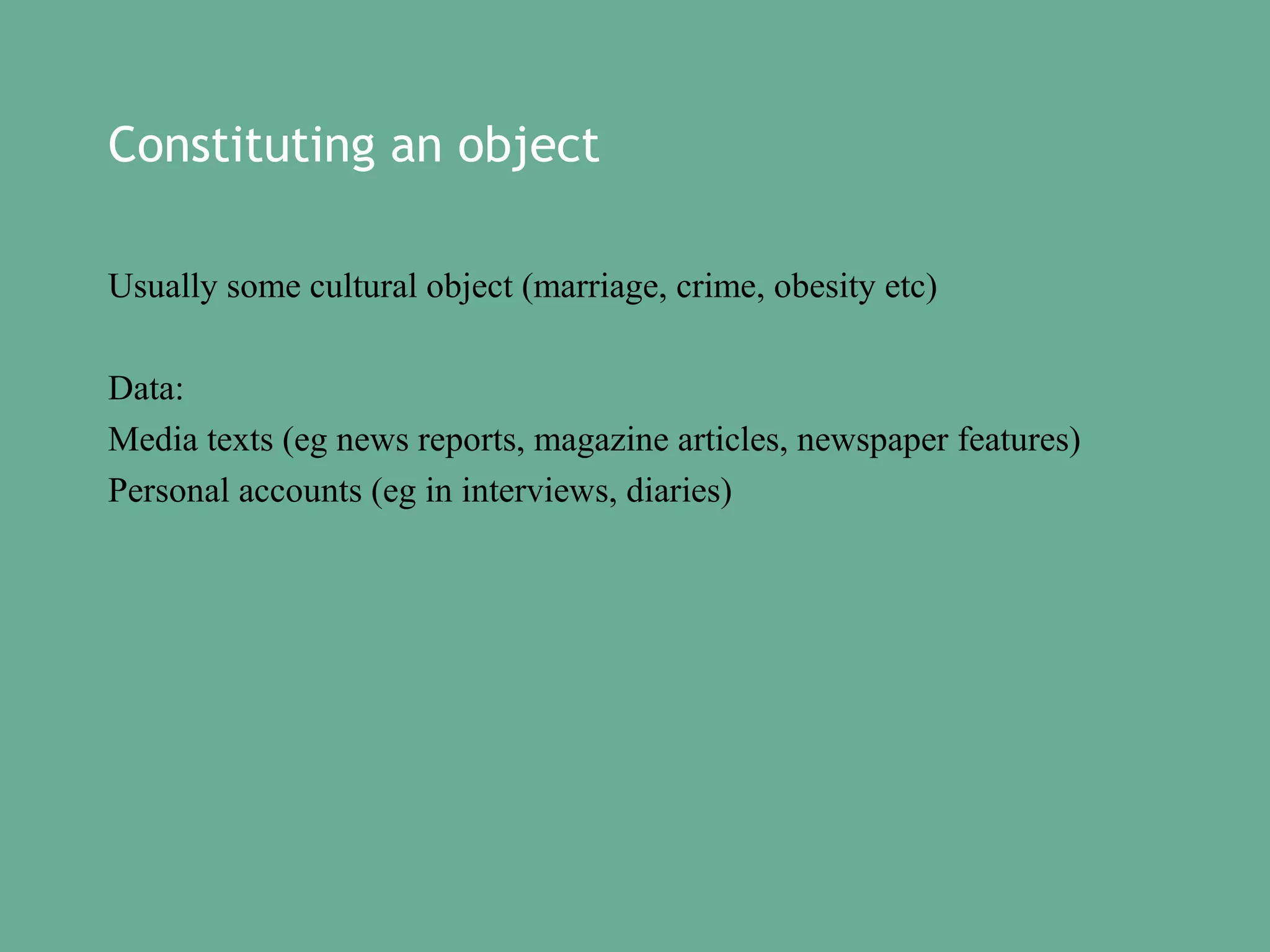Constituting an object
Usually some cultural object (marriage, crime, obesity etc)
Data:
Media texts (eg news reports, magazine articles, newspaper features)
Personal accounts (eg in interviews, diaries)

 