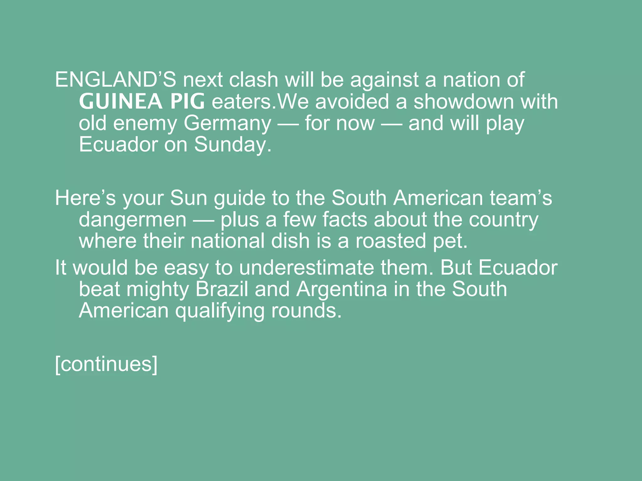 ENGLAND’S next clash will be against a nation of
GUINEA PIG eaters.We avoided a showdown with
old enemy Germany — for now — and will play
Ecuador on Sunday.
Here’s your Sun guide to the South American team’s
dangermen — plus a few facts about the country
where their national dish is a roasted pet.
It would be easy to underestimate them. But Ecuador
beat mighty Brazil and Argentina in the South
American qualifying rounds.
[continues]

 