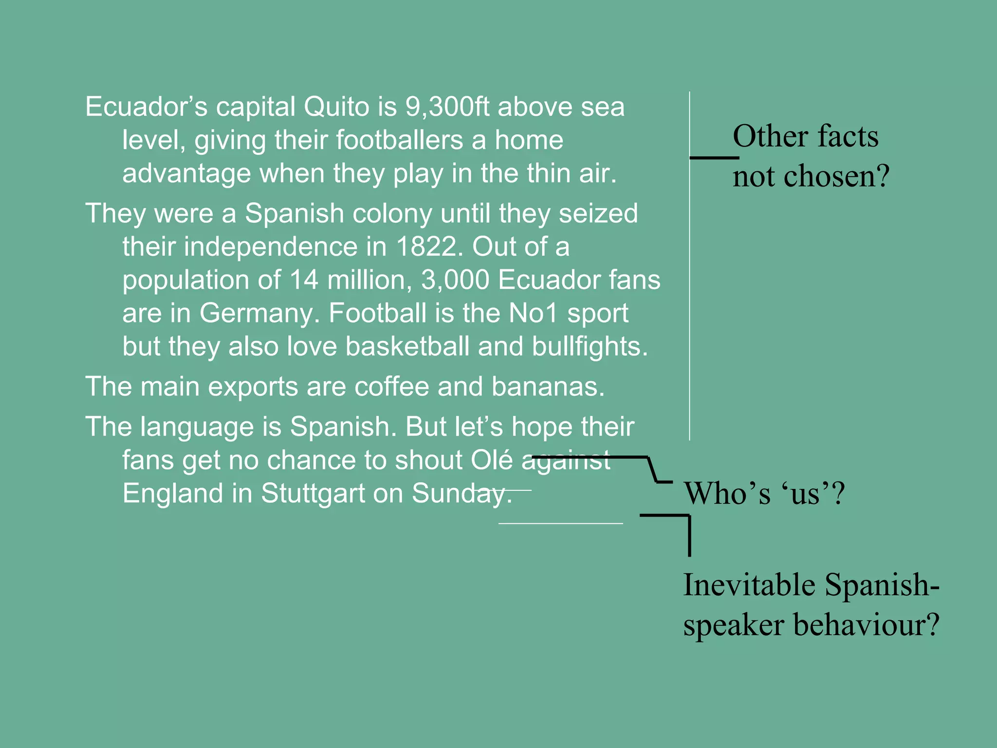 Ecuador’s capital Quito is 9,300ft above sea
level, giving their footballers a home
advantage when they play in the thin air.
They were a Spanish colony until they seized
their independence in 1822. Out of a
population of 14 million, 3,000 Ecuador fans
are in Germany. Football is the No1 sport
but they also love basketball and bullfights.
The main exports are coffee and bananas.
The language is Spanish. But let’s hope their
fans get no chance to shout Olé against
England in Stuttgart on Sunday.

Other facts
not chosen?

Who’s ‘us’?
Inevitable Spanishspeaker behaviour?

 