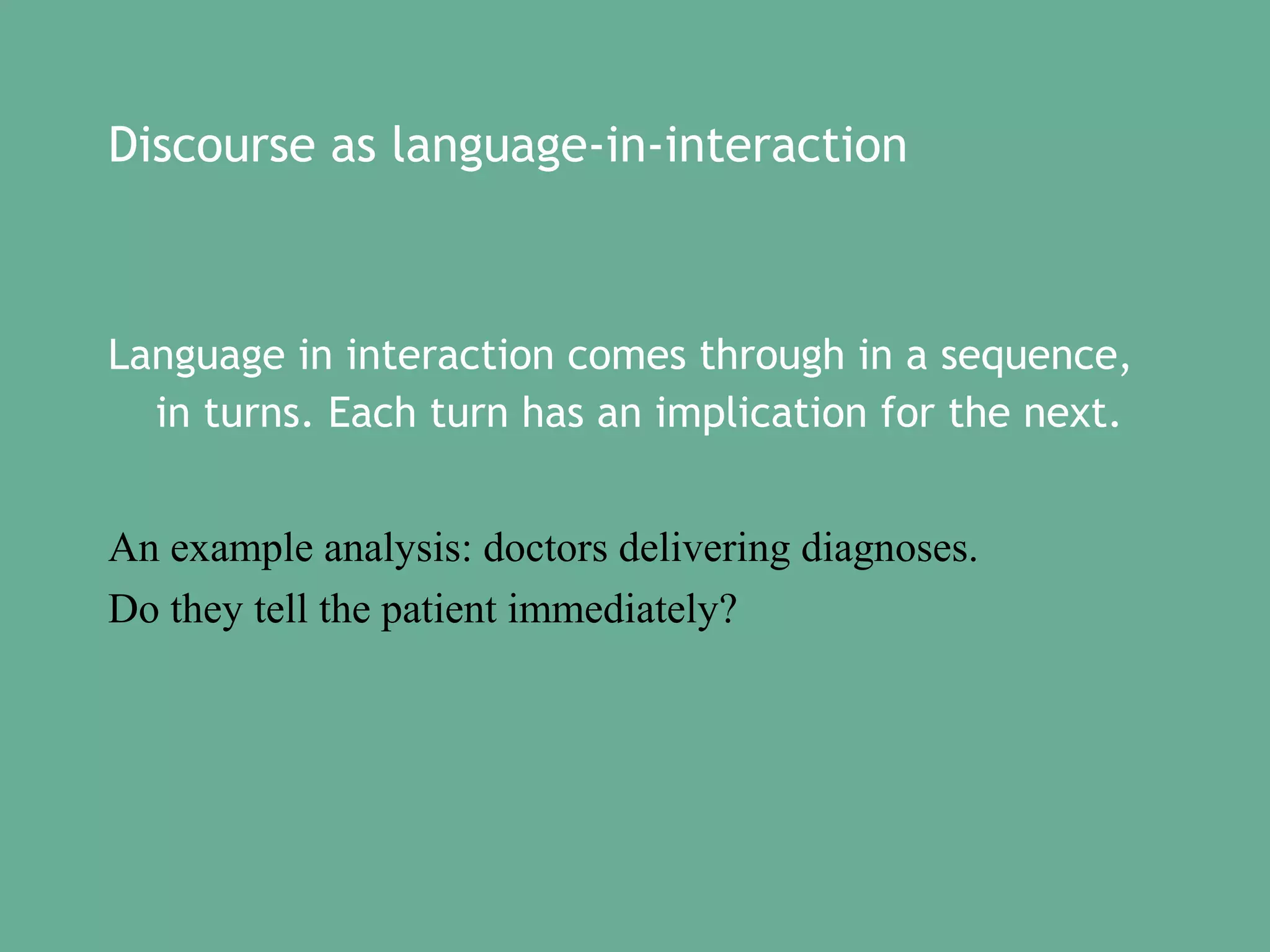 Discourse as language-in-interaction

Language in interaction comes through in a sequence,
in turns. Each turn has an implication for the next.
An example analysis: doctors delivering diagnoses.
Do they tell the patient immediately?

 