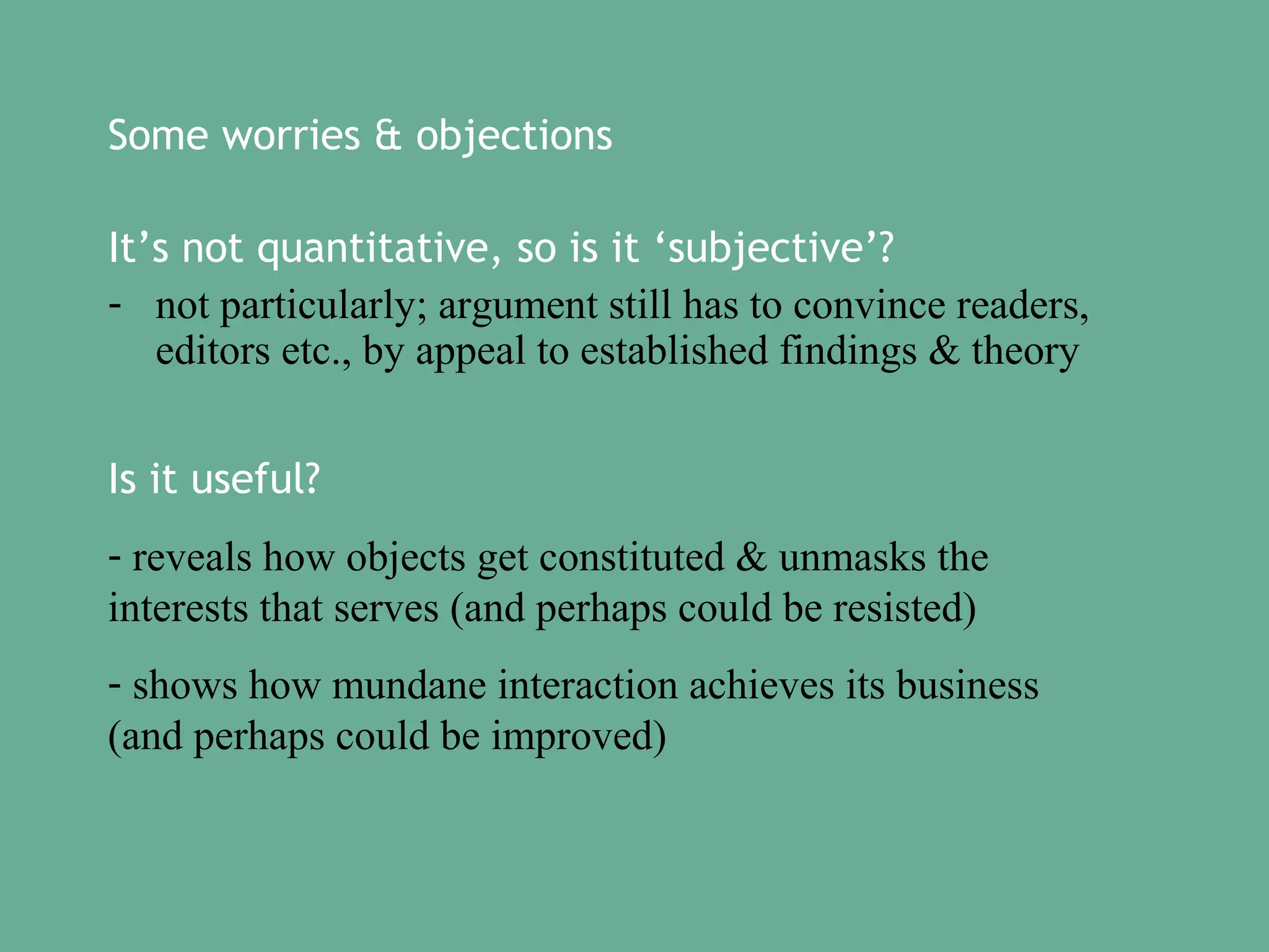 Some worries & objections
It’s not quantitative, so is it ‘subjective’?
- not particularly; argument still has to convince readers,
editors etc., by appeal to established findings & theory
Is it useful?
- reveals how objects get constituted & unmasks the
interests that serves (and perhaps could be resisted)
- shows how mundane interaction achieves its business
(and perhaps could be improved)

 