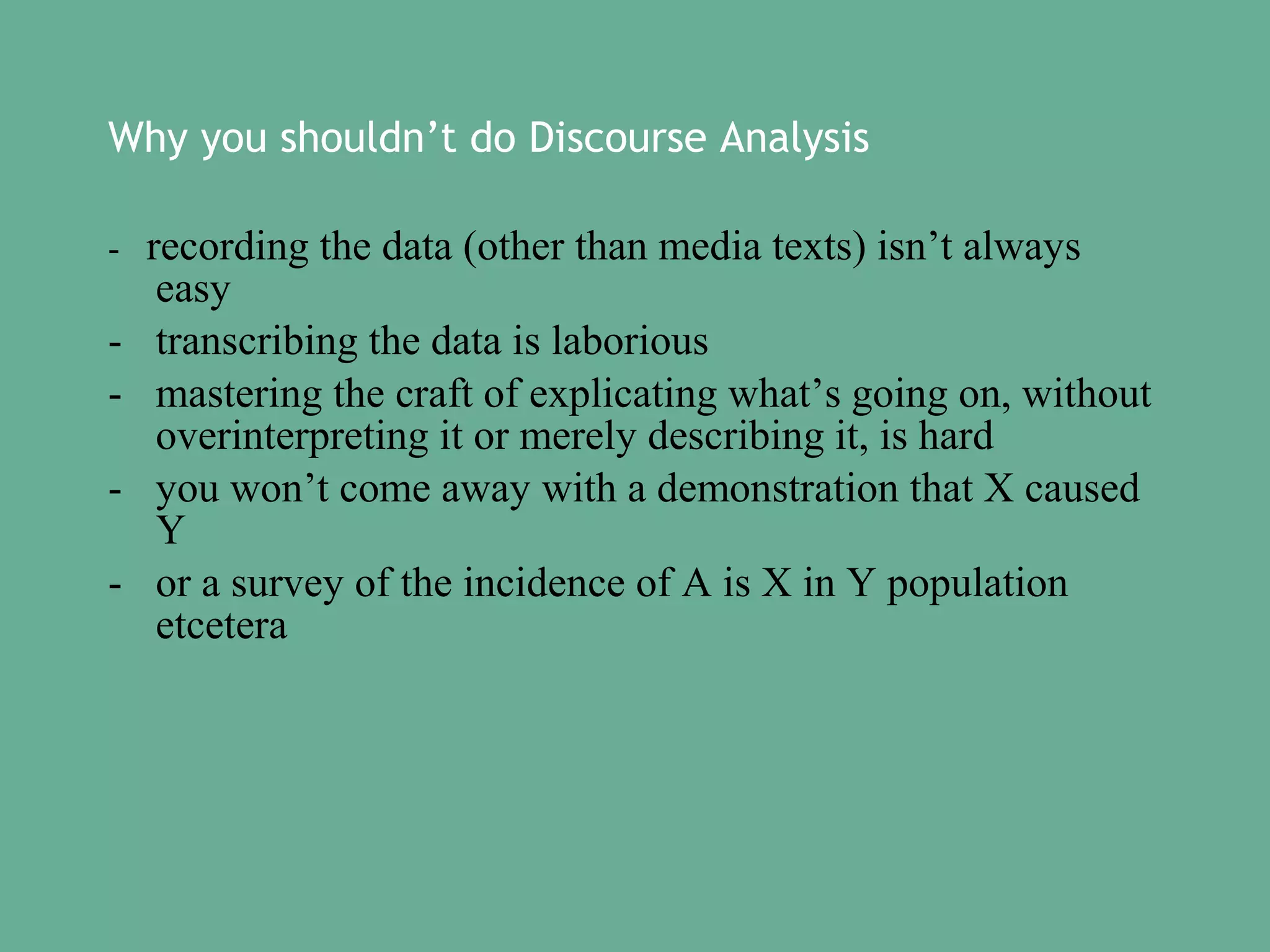 Why you shouldn’t do Discourse Analysis
-

-

recording the data (other than media texts) isn’t always
easy
transcribing the data is laborious
mastering the craft of explicating what’s going on, without
overinterpreting it or merely describing it, is hard
you won’t come away with a demonstration that X caused
Y
or a survey of the incidence of A is X in Y population
etcetera

 