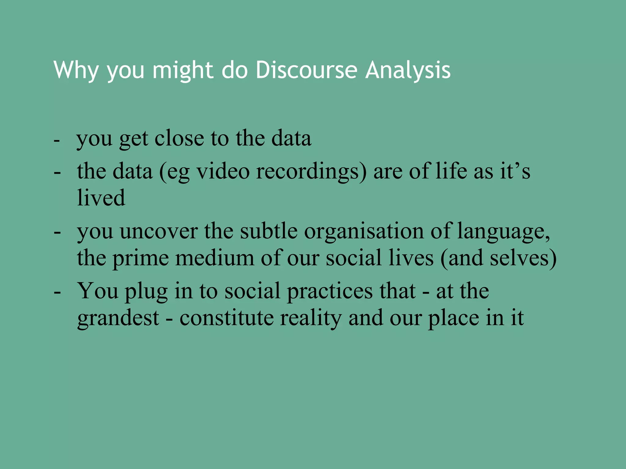 Why you might do Discourse Analysis
- you get close to the data

- the data (eg video recordings) are of life as it’s
lived
- you uncover the subtle organisation of language,
the prime medium of our social lives (and selves)
- You plug in to social practices that - at the
grandest - constitute reality and our place in it

 