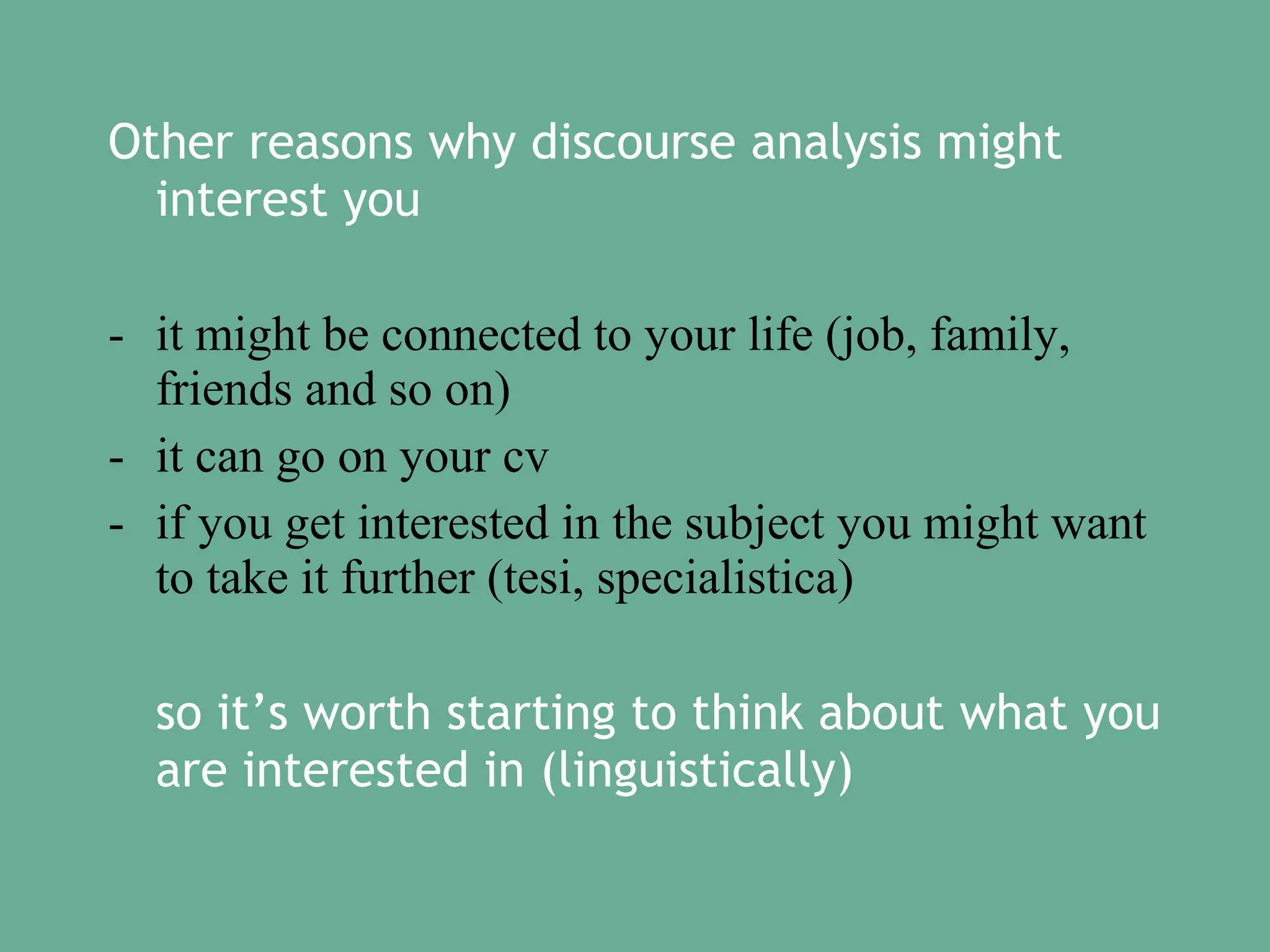 Other reasons why discourse analysis might
interest you
- it might be connected to your life (job, family,
friends and so on)
- it can go on your cv
- if you get interested in the subject you might want
to take it further (tesi, specialistica)
so it’s worth starting to think about what you
are interested in (linguistically)

 