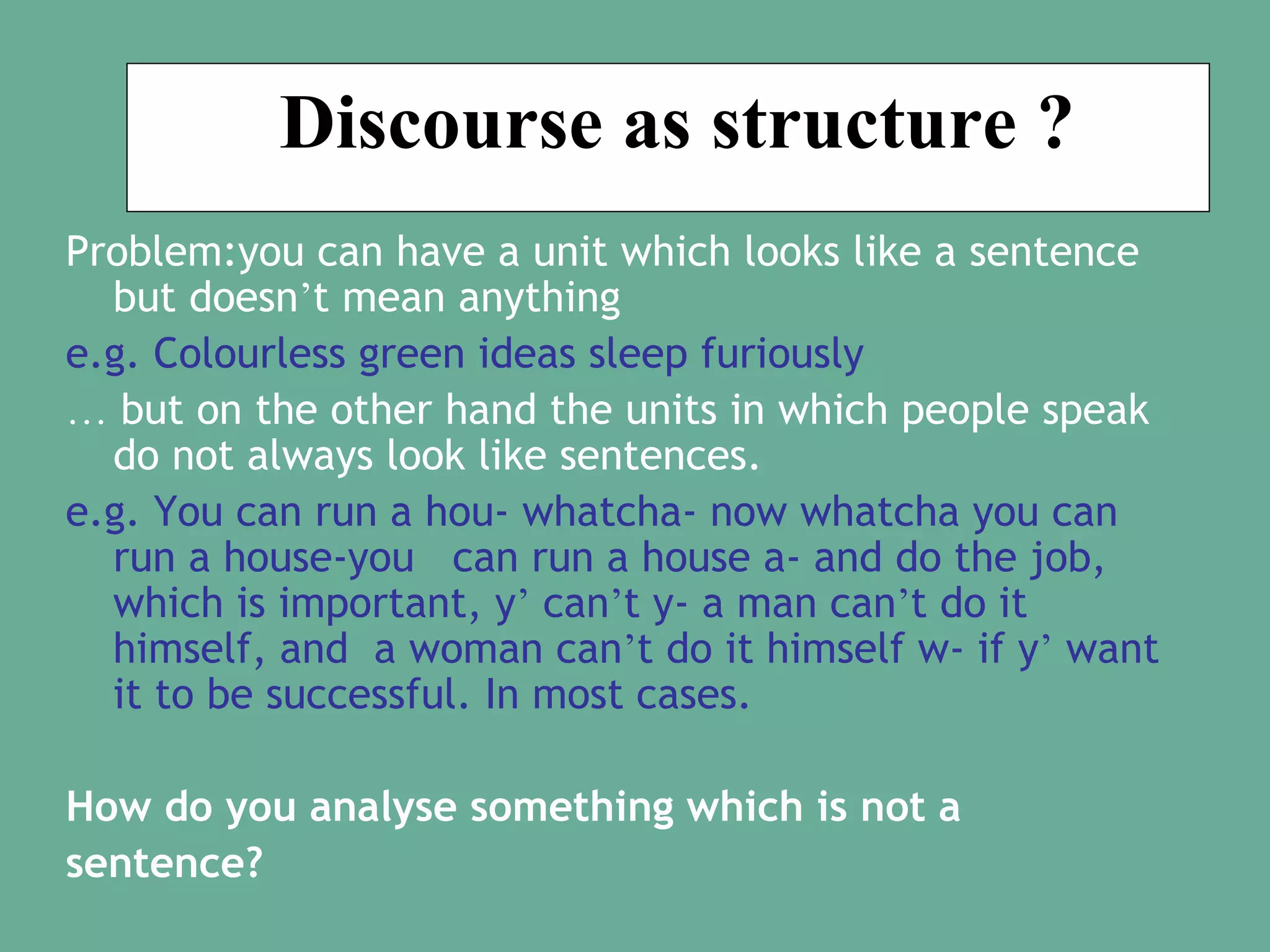 Discourse as structure ?
Problem:you can have a unit which looks like a sentence
but doesn’t mean anything
e.g. Colourless green ideas sleep furiously
… but on the other hand the units in which people speak
do not always look like sentences.
e.g. You can run a hou- whatcha- now whatcha you can
run a house-you can run a house a- and do the job,
which is important, y’ can’t y- a man can’t do it
himself, and a woman can’t do it himself w- if y’ want
it to be successful. In most cases.
How do you analyse something which is not a
sentence?

 