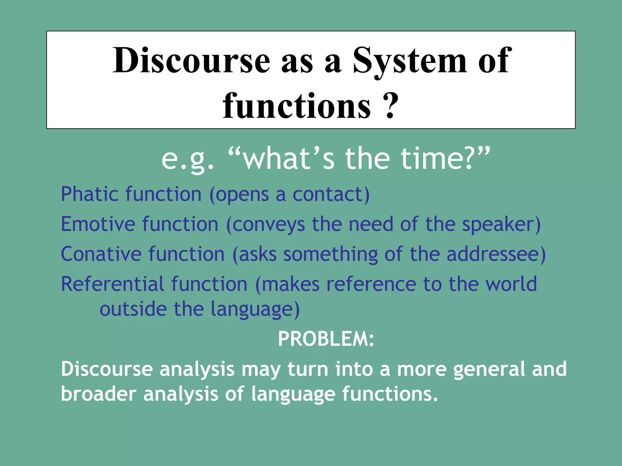 Discourse as a System of
functions ?
e.g. “what’s the time?”
Phatic function (opens a contact)
Emotive function (conveys the need of the speaker)
Conative function (asks something of the addressee)
Referential function (makes reference to the world
outside the language)
PROBLEM:
Discourse analysis may turn into a more general and
broader analysis of language functions.

 