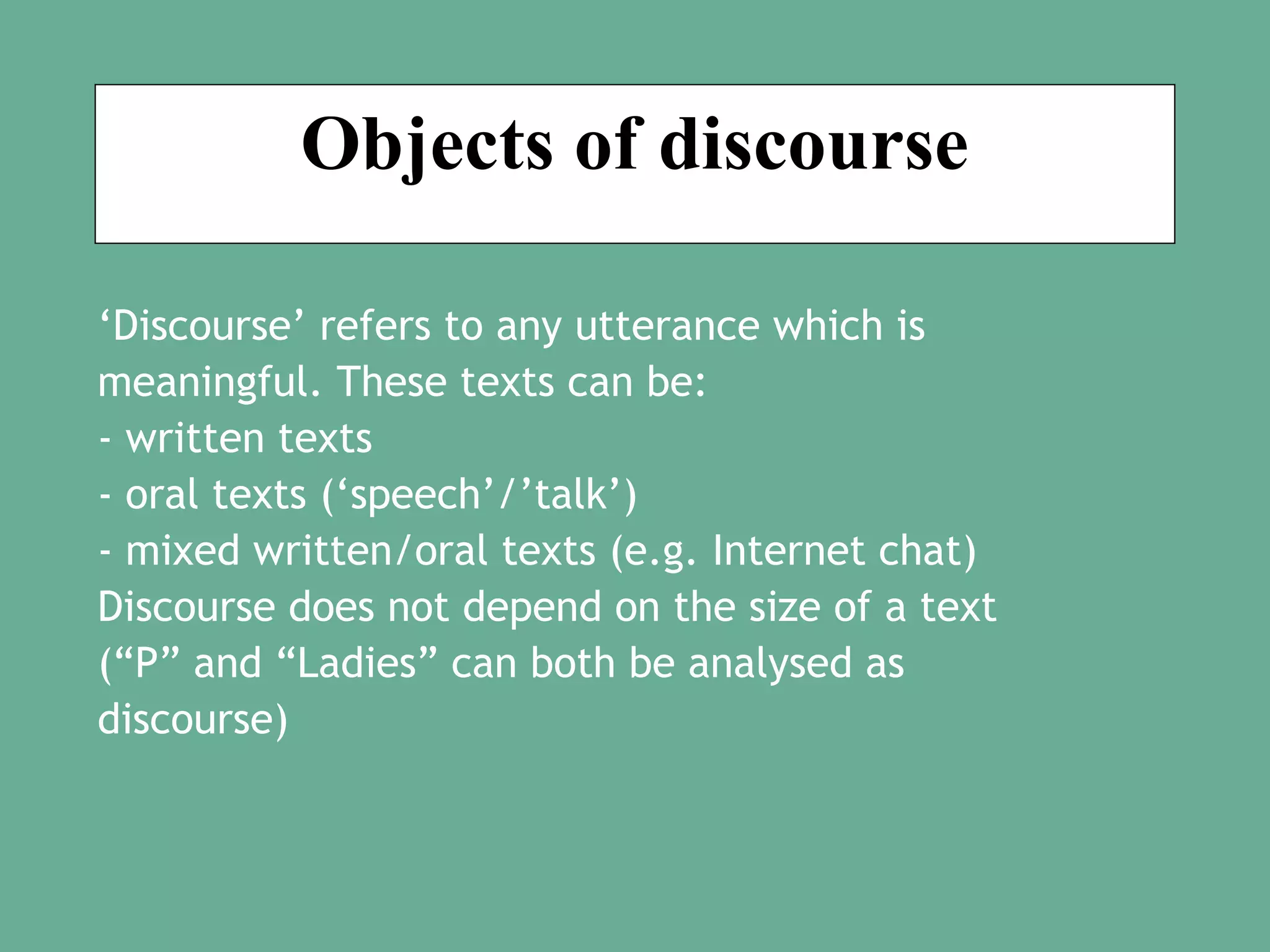 Objects of discourse
‘Discourse’ refers to any utterance which is
meaningful. These texts can be:
- written texts
- oral texts (‘speech’/’talk’)
- mixed written/oral texts (e.g. Internet chat)
Discourse does not depend on the size of a text
(“P” and “Ladies” can both be analysed as
discourse)

 