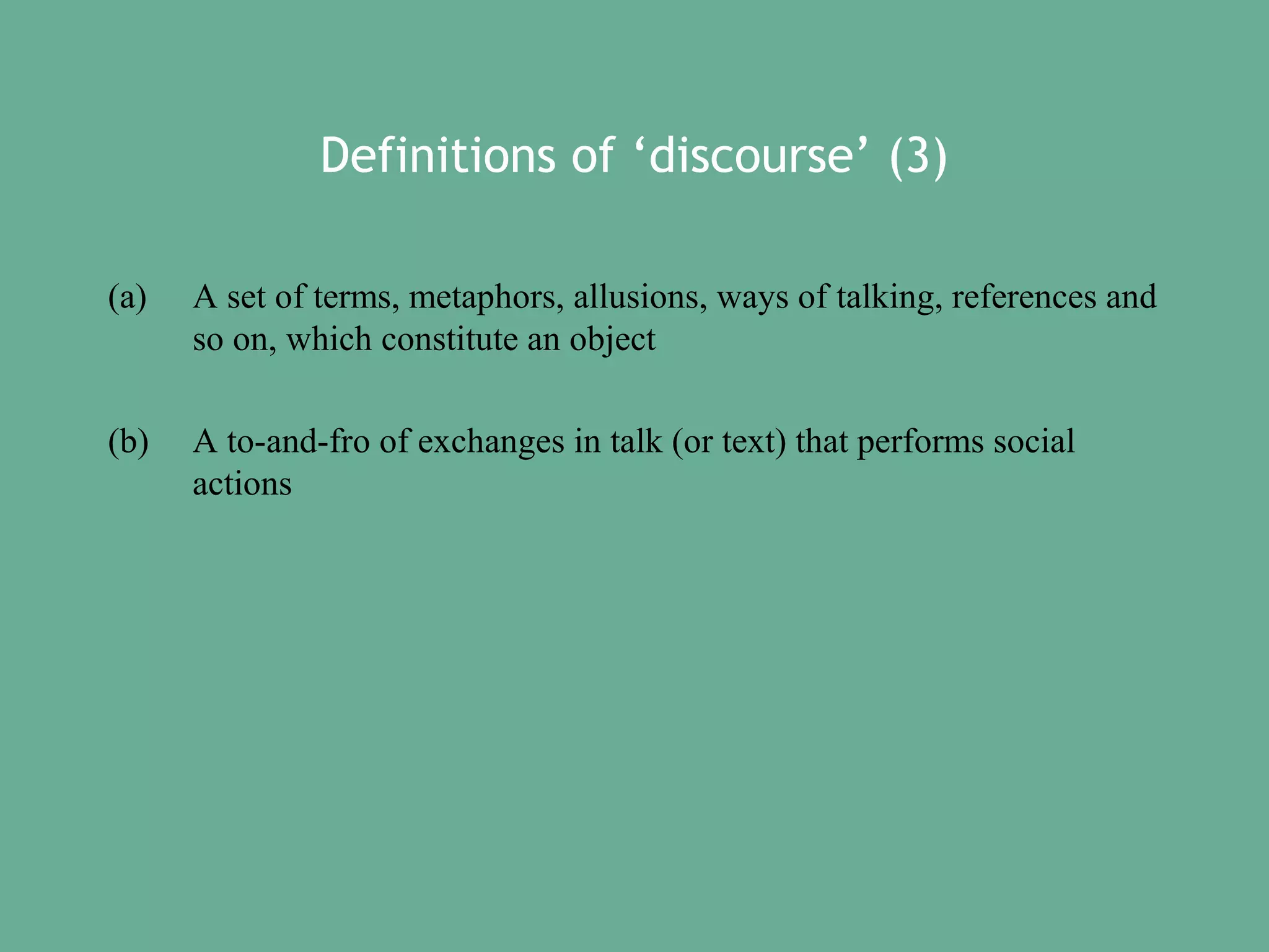 Definitions of ‘discourse’ (3)
(a)

A set of terms, metaphors, allusions, ways of talking, references and
so on, which constitute an object

(b)

A to-and-fro of exchanges in talk (or text) that performs social
actions

 