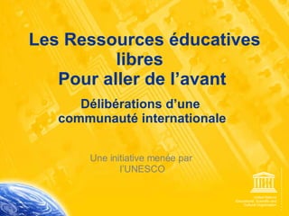 Les Ressources éducatives libres  Pour aller de l’avant Délibérations d’une  communauté internationale Une initiative menée par  l’UNESCO 