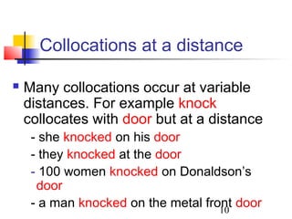 10
Collocations at a distance
 Many collocations occur at variable
distances. For example knock
collocates with door but at a distance
- she knocked on his door
- they knocked at the door
- 100 women knocked on Donaldson’s
door
- a man knocked on the metal front door
 