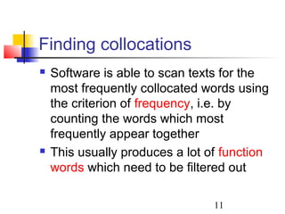 11
Finding collocations
 Software is able to scan texts for the
most frequently collocated words using
the criterion of frequency, i.e. by
counting the words which most
frequently appear together
 This usually produces a lot of function
words which need to be filtered out
 
