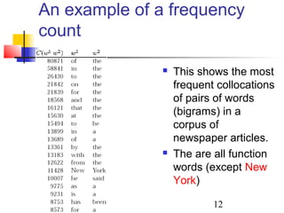 12
An example of a frequency
count
 This shows the most
frequent collocations
of pairs of words
(bigrams) in a
corpus of
newspaper articles.
 The are all function
words (except New
York)
 