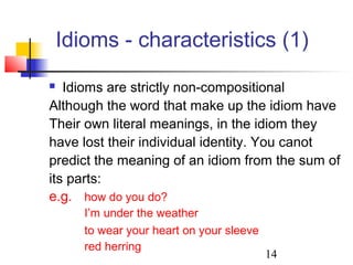 14
Idioms - characteristics (1)
 Idioms are strictly non-compositional
Although the word that make up the idiom have
Their own literal meanings, in the idiom they
have lost their individual identity. You canot
predict the meaning of an idiom from the sum of
its parts:
e.g. how do you do?
I’m under the weather
to wear your heart on your sleeve
red herring
 