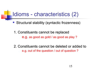 15
Idioms - characteristics (2)
 Structural stability (syntactic frozenness)
1. Constituents cannot be replaced
e.g. as good as gold / as good as play ?
2. Constituents cannot be deleted or added to
e.g. out of the question / out of question ?
 