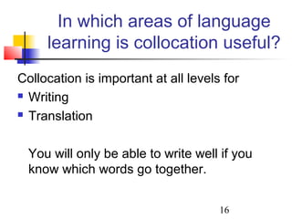 16
In which areas of language
learning is collocation useful?
Collocation is important at all levels for
 Writing
 Translation
You will only be able to write well if you
know which words go together.
 