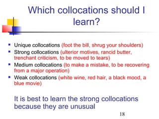 18
Which collocations should I
learn?
 Unique collocations (foot the bill, shrug your shoulders)
 Strong collocations (ulterior motives, rancid butter,
trenchant criticism, to be moved to tears)
 Medium collocations (to make a mistake, to be recovering
from a major operation)
 Weak collocations (white wine, red hair, a black mood, a
blue movie)
It is best to learn the strong collocations
because they are unusual
 