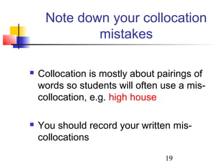 19
Note down your collocation
mistakes
 Collocation is mostly about pairings of
words so students will often use a mis-
collocation, e.g. high house
 You should record your written mis-
collocations
 