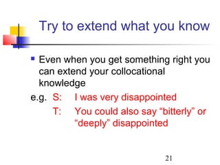 21
Try to extend what you know
 Even when you get something right you
can extend your collocational
knowledge
e.g. S: I was very disappointed
T: You could also say “bitterly” or
“deeply” disappointed
 