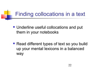 22
Finding collocations in a text
 Underline useful collocations and put
them in your notebooks
 Read different types of text so you build
up your mental lexicons in a balanced
way
 