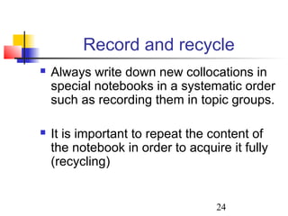 24
Record and recycle
 Always write down new collocations in
special notebooks in a systematic order
such as recording them in topic groups.
 It is important to repeat the content of
the notebook in order to acquire it fully
(recycling)
 