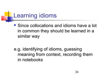 26
Learning idioms
 Since collocations and idioms have a lot
in common they should be learned in a
similar way
e.g. identifying of idioms, guessing
meaning from context, recording them
in notebooks
 