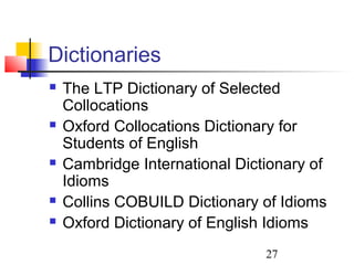 27
Dictionaries
 The LTP Dictionary of Selected
Collocations
 Oxford Collocations Dictionary for
Students of English
 Cambridge International Dictionary of
Idioms
 Collins COBUILD Dictionary of Idioms
 Oxford Dictionary of English Idioms
 