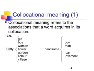 4
Collocational meaning (1)
 Collocational meaning refers to the
associations that a word acquires in its
collocation:
e.g.
girl
boy boy
woman man
pretty flower handsome
garden car
colour overcoat
village
 