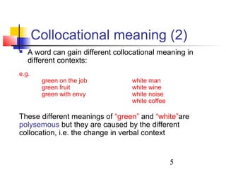 5
Collocational meaning (2)
 A word can gain different collocational meaning in
different contexts:
e.g.
green on the job white man
green fruit white wine
green with envy white noise
white coffee
These different meanings of “green” and “white”are
polysemous but they are caused by the different
collocation, i.e. the change in verbal context
 
