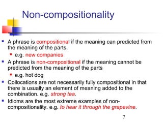 7
Non-compositionality
 A phrase is compositional if the meaning can predicted from
the meaning of the parts.
 e.g. new companies
 A phrase is non-compositional if the meaning cannot be
predicted from the meaning of the parts
 e.g. hot dog
 Collocations are not necessarily fully compositional in that
there is usually an element of meaning added to the
combination. e.g. strong tea.
 Idioms are the most extreme examples of non-
compositionality. e.g. to hear it through the grapevine.
 