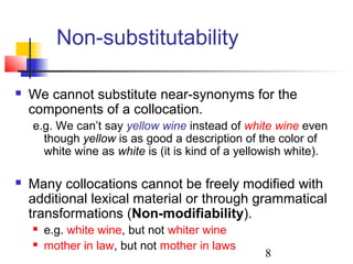 8
Non-substitutability
 We cannot substitute near-synonyms for the
components of a collocation.
e.g. We can’t say yellow wine instead of white wine even
though yellow is as good a description of the color of
white wine as white is (it is kind of a yellowish white).
 Many collocations cannot be freely modified with
additional lexical material or through grammatical
transformations (Non-modifiability).
 e.g. white wine, but not whiter wine
 mother in law, but not mother in laws
 
