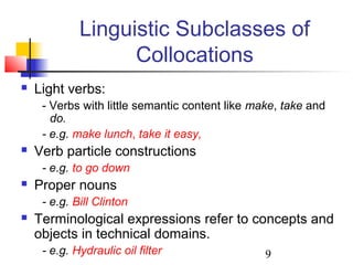 9
Linguistic Subclasses of
Collocations
 Light verbs:
- Verbs with little semantic content like make, take and
do.
- e.g. make lunch, take it easy,
 Verb particle constructions
- e.g. to go down
 Proper nouns
- e.g. Bill Clinton
 Terminological expressions refer to concepts and
objects in technical domains.
- e.g. Hydraulic oil filter
 